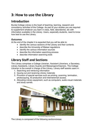 3: How to use the Library
Introduction
Bunda College Library is the heart of teaching, learning, research and
consultancy activities of the College. As part of your studies you are required
to supplement whatever you learn in class, field, laboratories, etc with
information available in the Library. Users, especially students, need to know
how best to use the Library.

Outcomes
At the end of the chapter it is expected that you will be able to:
       • identify the various sections of the Library and their contents
       • describe the University of Malawi regulations
       • identify the various information sources
       • describe the information searching process
       • describe information searching tools

Library Staff and Sections
The Library comprises a College Librarian, Assistant Librarians, a Secretary,
Library Assistants, Library Guards and Messengers/Cleaners. The College
Librarian is the overall in charge of the Library. Library staff assists users in:
   1. Searching and retrieving information
   2. Issuing out and receiving Library materials
   3. Provision of special services such as printing, scanning, lamination,
       photocopying, ID production and Internet/email access.
   4. Allocating Library equipment, such as computers; audio-visual materials
       and study carrels.




                               Part of Bunda College Library Building

The Library is composed of the following sections/areas:
 