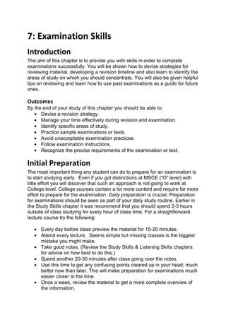 7: Examination Skills
Introduction
The aim of this chapter is to provide you with skills in order to complete
examinations successfully. You will be shown how to devise strategies for
reviewing material, developing a revision timeline and also learn to identify the
areas of study on which you should concentrate. You will also be given helpful
tips on reviewing and learn how to use past examinations as a guide for future
ones.

Outcomes
By the end of your study of this chapter you should be able to:
   • Devise a revision strategy.
   • Manage your time effectively during revision and examination.
   • Identify specific areas of study.
   • Practice sample examinations or tests.
   • Avoid unacceptable examination practices.
   • Follow examination instructions.
   • Recognize the precise requirements of the examination or test.

Initial Preparation
The most important thing any student can do to prepare for an examination is
to start studying early. Even if you got distinctions at MSCE (“O” level) with
little effort you will discover that such an approach is not going to work at
College level. College courses contain a lot more content and require far more
effort to prepare for the examination. Daily preparation is crucial. Preparation
for examinations should be seen as part of your daily study routine. Earlier in
the Study Skills chapter it was recommend that you should spend 2-3 hours
outside of class studying for every hour of class time. For a straightforward
lecture course try the following:

   • Every day before class preview the material for 15-20 minutes.
   • Attend every lecture. Seems simple but missing classes is the biggest
     mistake you might make.
   • Take good notes. (Review the Study Skills & Listening Skills chapters
     for advice on how best to do this.)
   • Spend another 20-30 minutes after class going over the notes.
   • Use this time to get any confusing points cleared up in your head; much
     better now than later. This will make preparation for examinations much
     easier closer to the time.
   • Once a week, review the material to get a more complete overview of
     the information.
 