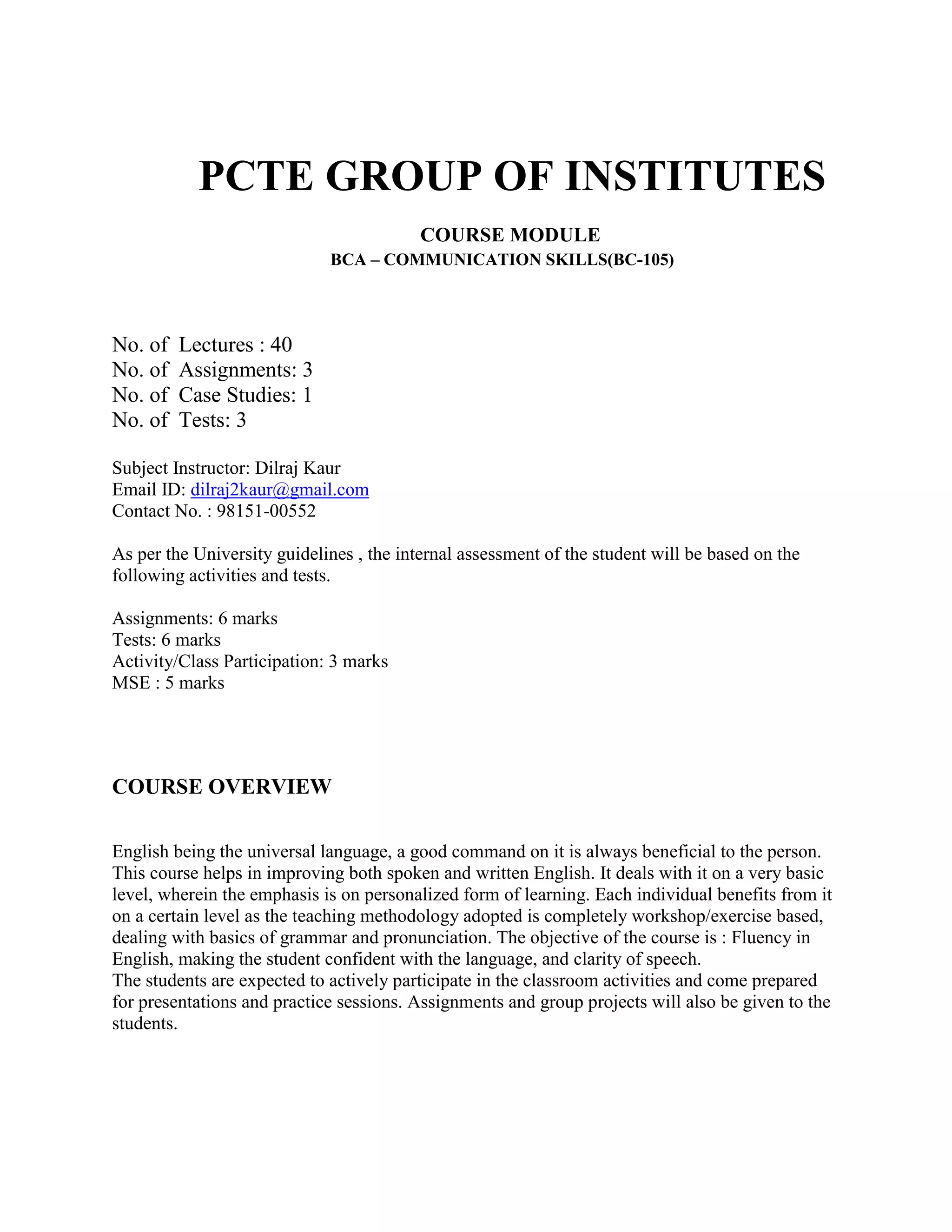          PCTE GROUP OF INSTITUTES<br />                                                             COURSE MODULE<br />                                                   BCA – COMMUNICATION SKILLS(BC-105)<br />No. of  Lectures : 40<br />No. of  Assignments: 3<br />No. of  Case Studies: 1<br />No. of  Tests: 3<br />Subject Instructor: Dilraj Kaur<br />Email ID: dilraj2kaur@gmail.com<br />Contact No. : 98151-00552<br />As per the University guidelines , the internal assessment of the student will be based on the following activities and tests.<br />Assignments: 6 marks<br />Tests: 6 marks<br />Activity/Class Participation: 3 marks<br />MSE : 5 marks<br />COURSE OVERVIEW<br />English being the universal language, a good command on it is always beneficial to the person. This course helps in improving both spoken and written English. It deals with it on a very basic level, wherein the emphasis is on personalized form of learning. Each individual benefits from it on a certain level as the teaching methodology adopted is completely workshop/exercise based, dealing with basics of grammar and pronunciation. The objective of the course is : Fluency in English, making the student confident with the language, and clarity of speech.<br />The students are expected to actively participate in the classroom activities and come prepared for presentations and practice sessions. Assignments and group projects will also be given to the students.<br />Syllabus <br />Introduction to Business communication<br />Meaning and Definition <br />Process and classification of communication<br />Elements & characteristics of communication<br />Corporate Communication<br />Formal and informal communication<br />Grapevine<br />Communication barriers<br />Importance of communication<br />Principles  of Effective Communication<br />7 c’s concept<br />Written Communication<br />Meaning, objectives and essentials of effective written communication,<br />Media or types of written communication<br />Non-verbal communication<br />Importance<br />Forms or media<br />Kinesics<br />Effective Listening:<br />Meaning, nature and importance of good listening, types of listening<br />Principles of effective listening, factors affecting listening, barriers in listening, difference between hearing and listening<br />Writing Skills<br />Short compositions, classified advertisements etc.<br />Notices<br />Letter writing<br />Sr.No. Topic to be discussed      Assignment    Activity   Tests1.Introductory session: Students will introduce themselves and talk about themselves for 2 mins.2.Introduction to communication3.Corporate communication4.Assignment              15.Principles of effective communication6.Written communication, Non-verbal communication7.Activity            18.Effective listening9.Activity            210.Activity 2 cont’d11.Test      112.Activity            313.Activity 3 cont’d14.Assignment                215.Group Discussion16.Discussion on assignment17.Activity             418.Activity 4 cont’d<br />Sr.No.Topic to be discussed     Assignment     Activity  Tests19.Writing Skills20.Letter writing21.Notices and short compositions22.Assignment              323.Discussion on assignment24.Activity             525.Activity 5 cont’d26.Test        227.Case study28.Activity             629. Activity 6 cont’d30.Revision of syllabus31.Revision of syllabus32.Activity               733.Activity 7 cont’d34.Group Discussion35.Group Discussion36.Preparation for mock viva37. Preparation for mock viva38.Personal Grooming39.Personal Grooming40.Personal Grooming <br />Activities will be conducted as conducive to the class.<br />Assignment 1: It will be more of an open book assignment where the students will be bringing their communication reference books and answering a set of 10 questions assigned to them. This encourages reading, understanding and analyzing  words for what they are.<br />Assignment 2: The students will visit the other blocks of their campus and interview any 5 students whom they do not know at all, on topics related to their personality, their interests, hobbies, views on the current political situation in India as to should there be younger politicians included in the government. Questions related to current topics can also be asked. The students have to compile this and present it in the class with analysis of the mindset of today’s generation. This will make them feel more confident while talking to strangers for the first time and befriending at the same time.<br />Assignment 3: The students after being taught about Body Language will be given situations in groups and asked to analyse the body language of strangers and write their observations.<br />Case Study: This will be based on any case where the situation of conflict arose due to lack of proper communication.<br />