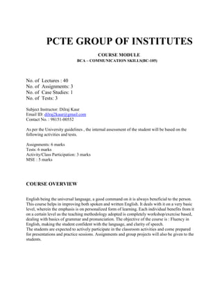          PCTE GROUP OF INSTITUTES<br />                                                             COURSE MODULE<br />                                                   BCA – COMMUNICATION SKILLS(BC-105)<br />No. of  Lectures : 40<br />No. of  Assignments: 3<br />No. of  Case Studies: 1<br />No. of  Tests: 3<br />Subject Instructor: Dilraj Kaur<br />Email ID: dilraj2kaur@gmail.com<br />Contact No. : 98151-00552<br />As per the University guidelines , the internal assessment of the student will be based on the following activities and tests.<br />Assignments: 6 marks<br />Tests: 6 marks<br />Activity/Class Participation: 3 marks<br />MSE : 5 marks<br />COURSE OVERVIEW<br />English being the universal language, a good command on it is always beneficial to the person. This course helps in improving both spoken and written English. It deals with it on a very basic level, wherein the emphasis is on personalized form of learning. Each individual benefits from it on a certain level as the teaching methodology adopted is completely workshop/exercise based, dealing with basics of grammar and pronunciation. The objective of the course is : Fluency in English, making the student confident with the language, and clarity of speech.<br />The students are expected to actively participate in the classroom activities and come prepared for presentations and practice sessions. Assignments and group projects will also be given to the students.<br />Syllabus <br />Introduction to Business communication<br />Meaning and Definition <br />Process and classification of communication<br />Elements & characteristics of communication<br />Corporate Communication<br />Formal and informal communication<br />Grapevine<br />Communication barriers<br />Importance of communication<br />Principles  of Effective Communication<br />7 c’s concept<br />Written Communication<br />Meaning, objectives and essentials of effective written communication,<br />Media or types of written communication<br />Non-verbal communication<br />Importance<br />Forms or media<br />Kinesics<br />Effective Listening:<br />Meaning, nature and importance of good listening, types of listening<br />Principles of effective listening, factors affecting listening, barriers in listening, difference between hearing and listening<br />Writing Skills<br />Short compositions, classified advertisements etc.<br />Notices<br />Letter writing<br />Sr.No. Topic to be discussed      Assignment    Activity   Tests1.Introductory session: Students will introduce themselves and talk about themselves for 2 mins.2.Introduction to communication3.Corporate communication4.Assignment              15.Principles of effective communication6.Written communication, Non-verbal communication7.Activity            18.Effective listening9.Activity            210.Activity 2 cont’d11.Test      112.Activity            313.Activity 3 cont’d14.Assignment                215.Group Discussion16.Discussion on assignment17.Activity             418.Activity 4 cont’d<br />Sr.No.Topic to be discussed     Assignment     Activity  Tests19.Writing Skills20.Letter writing21.Notices and short compositions22.Assignment              323.Discussion on assignment24.Activity             525.Activity 5 cont’d26.Test        227.Case study28.Activity             629. Activity 6 cont’d30.Revision of syllabus31.Revision of syllabus32.Activity               733.Activity 7 cont’d34.Group Discussion35.Group Discussion36.Preparation for mock viva37. Preparation for mock viva38.Personal Grooming39.Personal Grooming40.Personal Grooming <br />Activities will be conducted as conducive to the class.<br />Assignment 1: It will be more of an open book assignment where the students will be bringing their communication reference books and answering a set of 10 questions assigned to them. This encourages reading, understanding and analyzing  words for what they are.<br />Assignment 2: The students will visit the other blocks of their campus and interview any 5 students whom they do not know at all, on topics related to their personality, their interests, hobbies, views on the current political situation in India as to should there be younger politicians included in the government. Questions related to current topics can also be asked. The students have to compile this and present it in the class with analysis of the mindset of today’s generation. This will make them feel more confident while talking to strangers for the first time and befriending at the same time.<br />Assignment 3: The students after being taught about Body Language will be given situations in groups and asked to analyse the body language of strangers and write their observations.<br />Case Study: This will be based on any case where the situation of conflict arose due to lack of proper communication.<br />