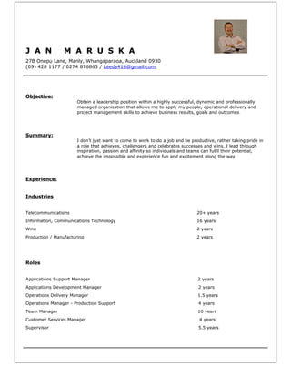 J A N M A R U S K A
27B Onepu Lane, Manly, Whangaparaoa, Auckland 0930
(09) 428 1177 / 0274 876863 / Leeds416@gmail.com
Objective:
Obtain a leadership position within a highly successful, dynamic and professionally
managed organization that allows me to apply my people, operational delivery and
project management skills to achieve business results, goals and outcomes
Summary:
I don’t just want to come to work to do a job and be productive, rather taking pride in
a role that achieves, challengers and celebrates successes and wins. I lead through
inspiration, passion and affinity so individuals and teams can fulfil their potential,
achieve the impossible and experience fun and excitement along the way
Experience:
Industries
Telecommunications 20+ years
Information, Communications Technology 16 years
Wine 2 years
Production / Manufacturing 2 years
Roles
Applications Support Manager 2 years
Applications Development Manager 2 years
Operations Delivery Manager 1.5 years
Operations Manager - Production Support 4 years
Team Manager 10 years
Customer Services Manager 4 years
Supervisor 5.5 years
 