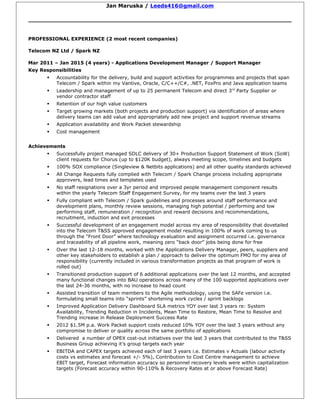 Jan Maruska / Leeds416@gmail.com
PROFESSIONAL EXPERIENCE (2 most recent companies)
Telecom NZ Ltd / Spark NZ
Mar 2011 – Jan 2015 (4 years) - Applications Development Manager / Support Manager
Key Responsibilities
 Accountability for the delivery, build and support activities for programmes and projects that span
Telecom / Spark within my Vantive, Oracle, C/C++/C#, .NET, FoxPro and Java application teams
 Leadership and management of up to 25 permanent Telecom and direct 3rd
Party Supplier or
vendor contractor staff
 Retention of our high value customers
 Target growing markets (both projects and production support) via identification of areas where
delivery teams can add value and appropriately add new project and support revenue streams
 Application availability and Work Packet stewardship
 Cost management
Achievements
 Successfully project managed SDLC delivery of 30+ Production Support Statement of Work (SoW)
client requests for Chorus (up to $120K budget), always meeting scope, timelines and budgets
 100% SOX compliance (Singleview & Netbits applications) and all other quality standards achieved
 All Change Requests fully complied with Telecom / Spark Change process including appropriate
approvers, lead times and templates used
 No staff resignations over a 3yr period and improved people management component results
within the yearly Telecom Staff Engagement Survey, for my teams over the last 3 years
 Fully compliant with Telecom / Spark guidelines and processes around staff performance and
development plans, monthly review sessions, managing high potential / performing and low
performing staff, remuneration / recognition and reward decisions and recommendations,
recruitment, induction and exit processes
 Successful development of an engagement model across my area of responsibility that dovetailed
into the Telecom T&SS approved engagement model resulting in 100% of work coming to us
through the “Front Door” where technology evaluation and assignment occurred i.e. governance
and traceability of all pipeline work, meaning zero “back door” jobs being done for free
 Over the last 12-18 months, worked with the Applications Delivery Manager, peers, suppliers and
other key stakeholders to establish a plan / approach to deliver the optimum FMO for my area of
responsibility (currently included in various transformation projects as that program of work is
rolled out)
 Transitioned production support of 6 additional applications over the last 12 months, and accepted
many functional changes into BAU operations across many of the 100 supported applications over
the last 24-36 months, with no increase to head count
 Assisted transition of team members to the Agile methodology, using the SAFe version i.e.
formulating small teams into “sprints” shortening work cycles / sprint backlogs
 Improved Application Delivery Dashboard SLA metrics YOY over last 3 years re: System
Availability, Trending Reduction in Incidents, Mean Time to Restore, Mean Time to Resolve and
Trending increase in Release Deployment Success Rate
 2012 $1.5M p.a. Work Packet support costs reduced 10% YOY over the last 3 years without any
compromise to deliver or quality across the same portfolio of applications
 Delivered a number of OPEX cost-out initiatives over the last 3 years that contributed to the T&SS
Business Group achieving it’s group targets each year
 EBITDA and CAPEX targets achieved each of last 3 years i.e. Estimates v Actuals (labour activity
costs vs estimates and forecast +/- 5%), Contribution to Cost Centre management to achieve
EBIT target, Forecast information accuracy so personnel recovery levels were within capitalization
targets (Forecast accuracy within 90-110% & Recovery Rates at or above Forecast Rate)
 