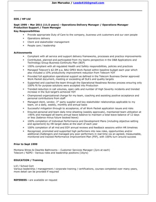 Jan Maruska / Leeds416@gmail.com
EDS / HP Ltd
Sept 1999 – Mar 2011 (11.5 years) - Operations Delivery Manager / Operations Manager
Production Support / Team Manager
Key Responsibilities
 Provide appropriate Duty of Care to the company, business unit customers and our own people
 Operations delivery
 Client and stakeholder management
 People care / leadership
Achievements
 Compliant with all service and support delivery frameworks, processes and practice improvements
 Contributed, planned and participated from my teams perspective in the D&B Applications and
Technology Group Business Continuity Plan (BCP)
 100% compliant with all regulated Health and Safety responsibilities, policies and practices
 Managed Telecom’s $2.5M p.a. BAU OPEX Work Packet within baseline budget each year which
also included a 10% productivity improvement reduction from Telecom YOY
 Provided full application operational support as defined in the Telecom Business Owner approved
Work Packet document, meeting or exceeding all SLA’s and quality targets
 Supported and coached the team through the Operational Readiness Review process ensuring only
100% fit for purpose solutions were accepted into Production
 Trended reduction in call volumes, open calls and number of High Severity incidents and trended
increase in the SLA target’s achieved YOY
 Championed organizational change for my team, coaching and assisting positive acceptance and
personal contributions from staff
 Managed client, vendor, 3rd
party supplier and key stakeholder relationships applicable to my
team, on a daily, weekly, monthly and annual basis
 Successful mitigation through to acceptance, of all Work Packet application issues and risks
 Ensured personal and team daily time-sheeting (weekly approvals), maintained team utilization at
>85% and managed all teams annual leave balance to maintain a total leave balance of 12 days
or less (balance minus future booked leave)
 100% completion of Individual Performance and Development Plans (including objective setting
and agreement) by HR target dates at the start of each year
 100% completion of all mid and EOY annual reviews and feedback sessions within HR timelines
 Recognized, promoted and supported high performers into new roles, opportunities and/or
additional challengers and managed any poor performers in real time via an agreed, measureable,
monitored and tracked Performance Improvement Plan (PIP), with 100% turn around success
Prior to Sept 1999
Montana Wines & Clearlite Bathrooms – Customer Services Manager (2yrs at each)
Telecom / NZPO - Various roles and leadership positions (16yrs)
EDUCATION / Training
U.E / School Cert
Various leadership / management / corporate training / certifications, courses completed over many years,
more detail can be provided if required
REFEREES - are available on request
 