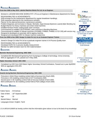 PREVIOUS ASSIGNMENTS:
Worked in LAKSHMI MACHINE WORKS PVT LTD as an Engineer in Maintenance department for Heavy Machine shop
RESPONSIBILITIES & ACHEIVEMENTS:
Shift Incharge for the maintenance department for regular breakdown handlings.
Shift manpower planning for the maintenance activities.
Planner for the planned preventive maintenance activities.
Problem Diagnosis and correction in Mazak, Moriseiki, Zayer,Doosan,Bystronic Laser& Byler Bending machines
Budget Planner for Heavy machines and sheet metal machines
Installed Nordson Power coating booth chain conveyor.
Commissioned & installed 4 BYSTRONIC Laser machines & Bending Machines
Commissioned & installed 15 Mazak machines (FH10800, FH8800, FH6800, & FJV 100) with service engineer.
Designed & developed an automatic drill & tapping machine.
Designed and developed NRV for Mazak machine coolant line.
Joined in Design Co India Pvt Ltd as a graduate engineer trainee in In-Process Quality team
RESPONSIBILITIES & ACHEIVEMENTS:
Developed SOPs for in-process Quality measurement
Member for QMS formation team for ISO implementation
EDUCATION:
Completed BE Mechanical Engineering from Kumaraguru College of technology -Anna University,
With an aggregate of 71%, passed out in May 2006.
Completed my HSC from GKD Matric higher Secondary School Coimbatore, Passed out in year April2002,
With an aggregate of 85.16%
ACADEMIC AWARDS:
First prize in Work Shop modeling contest held at Karunya Inst of tech-2005.
First prize in 3D modeling contest held at GCT Coimbatore-2005 .
Second prize in 3D modeling contest held at Karunya Institute of tech-2005.
Merit certification for 3D modeling contest held at Park College of tech-2004.
PERSONAL DOSSIER:
Father Name : M Krishnan
Date of Birth : 16th
September1984
Age : 32
Marital Status : Married
Languages known: English, Tamil
I, E.K.ARUN KUMAR do hereby confirm that the information given above is true to the best of my knowledge.
PLACE: CHENNAI E K Arun Kumar
ITSKILLS
Proficient in
MS Excel, PPT &
Word
Super user in SAP PM
& -End-User in SAP
MM
End-user in oracle
EAM Module
1st
Prize in Workshop
Modelling at
Karunya Egg College.
1st
Prize in Design
Modelling at
GCT.
2nd
Prize in Design
Modelling at
Karunya Egg College.
ACADEMIC
AWARDS
From Nov 2006 to May 2010: Lakshmi Machine Works Pvt Ltd, As an Engineer.
From Jun 2006 to Nov 2006: Design Co India Pvt Ltd, As an Graduate Engineer Trainee.
Bachelor Mechanical Engineering: 2002~2006
Higher Secondary School: 2001~2002
Awards during Bachelor Mechanical Engineering: 2002~2006
 
