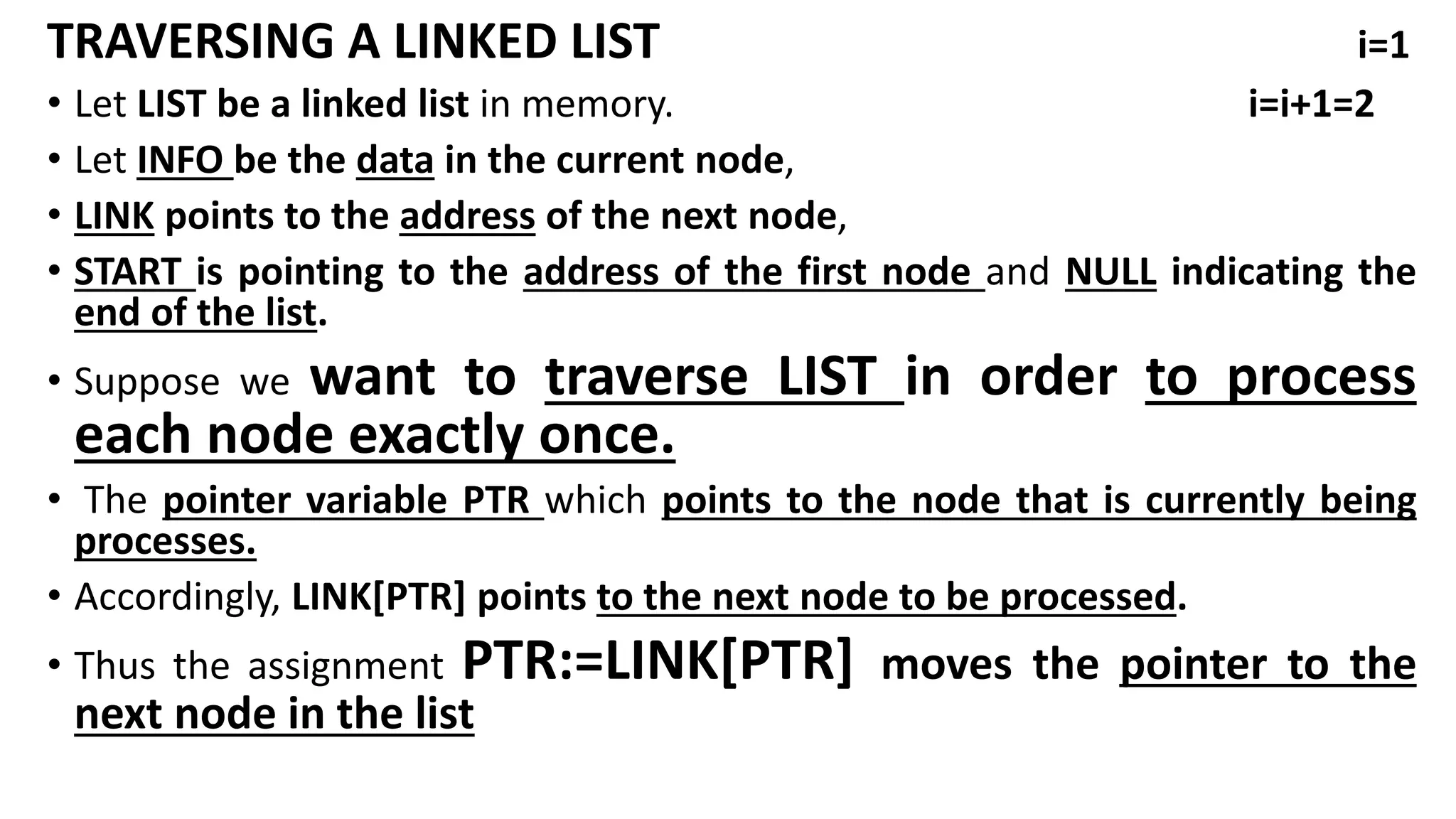 TRAVERSING A LINKED LIST i=1
• Let LIST be a linked list in memory. i=i+1=2
• Let INFO be the data in the current node,
• LINK points to the address of the next node,
• START is pointing to the address of the first node and NULL indicating the
end of the list.
• Suppose we want to traverse LIST in order to process
each node exactly once.
• The pointer variable PTR which points to the node that is currently being
processes.
• Accordingly, LINK[PTR] points to the next node to be processed.
• Thus the assignment PTR:=LINK[PTR] moves the pointer to the
next node in the list
 