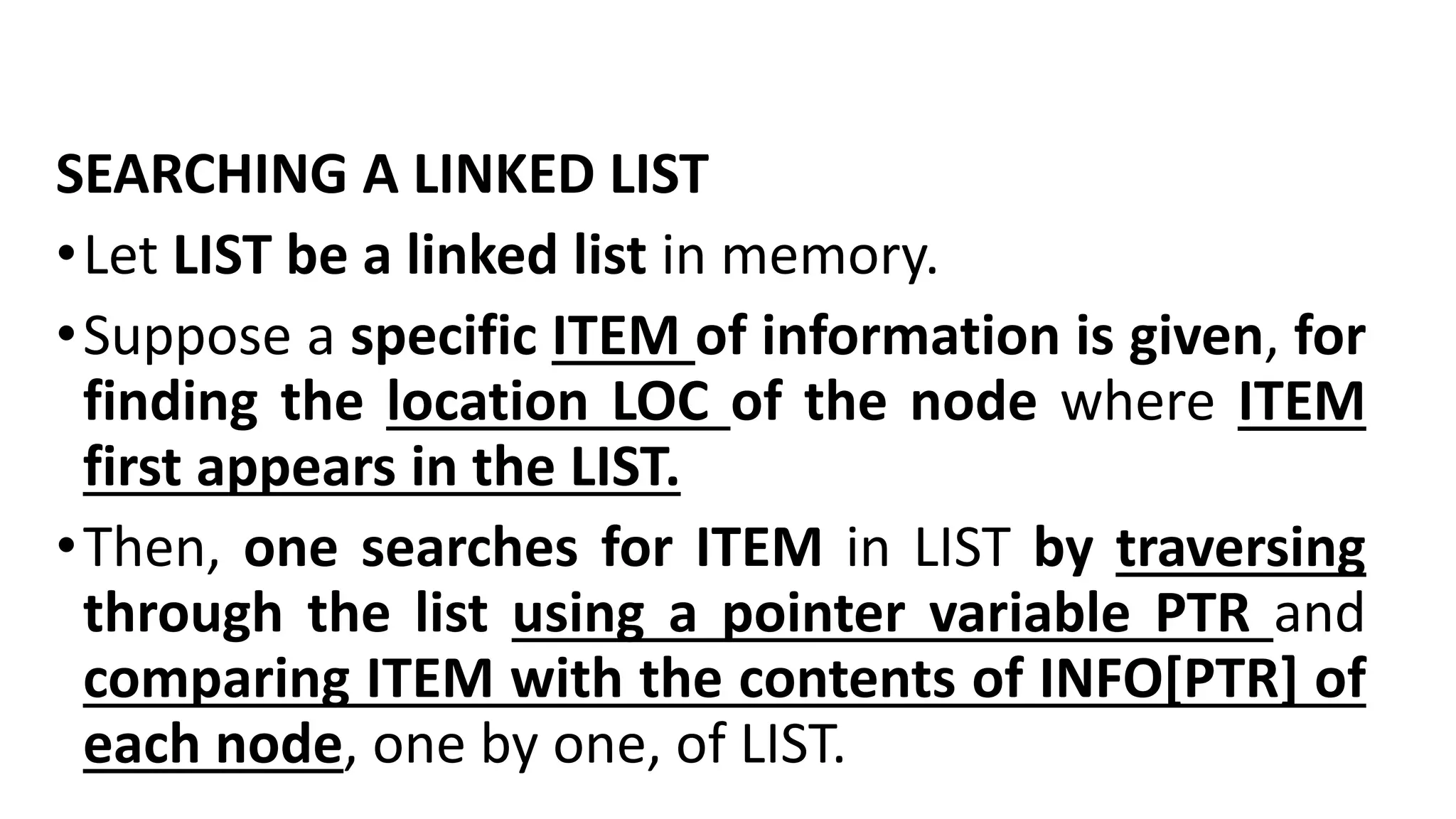 SEARCHING A LINKED LIST
•Let LIST be a linked list in memory.
•Suppose a specific ITEM of information is given, for
finding the location LOC of the node where ITEM
first appears in the LIST.
•Then, one searches for ITEM in LIST by traversing
through the list using a pointer variable PTR and
comparing ITEM with the contents of INFO[PTR] of
each node, one by one, of LIST.
 