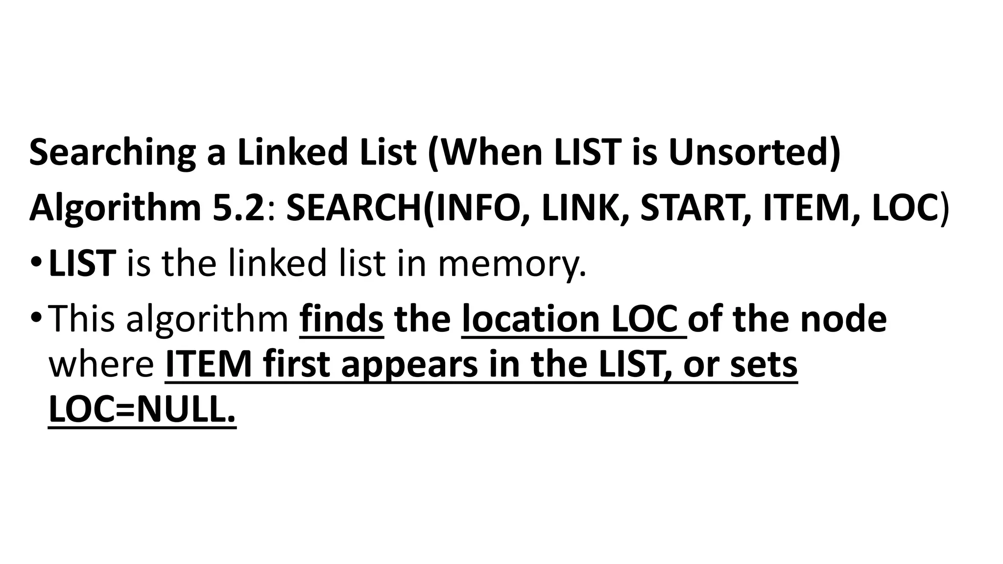 Searching a Linked List (When LIST is Unsorted)
Algorithm 5.2: SEARCH(INFO, LINK, START, ITEM, LOC)
•LIST is the linked list in memory.
•This algorithm finds the location LOC of the node
where ITEM first appears in the LIST, or sets
LOC=NULL.
 