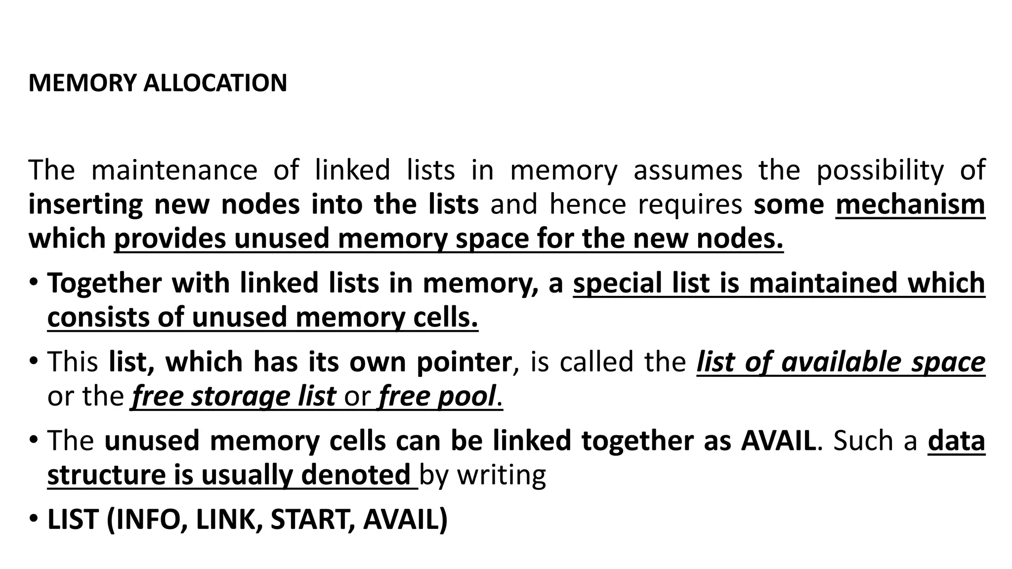 MEMORY ALLOCATION
The maintenance of linked lists in memory assumes the possibility of
inserting new nodes into the lists and hence requires some mechanism
which provides unused memory space for the new nodes.
• Together with linked lists in memory, a special list is maintained which
consists of unused memory cells.
• This list, which has its own pointer, is called the list of available space
or the free storage list or free pool.
• The unused memory cells can be linked together as AVAIL. Such a data
structure is usually denoted by writing
• LIST (INFO, LINK, START, AVAIL)
 