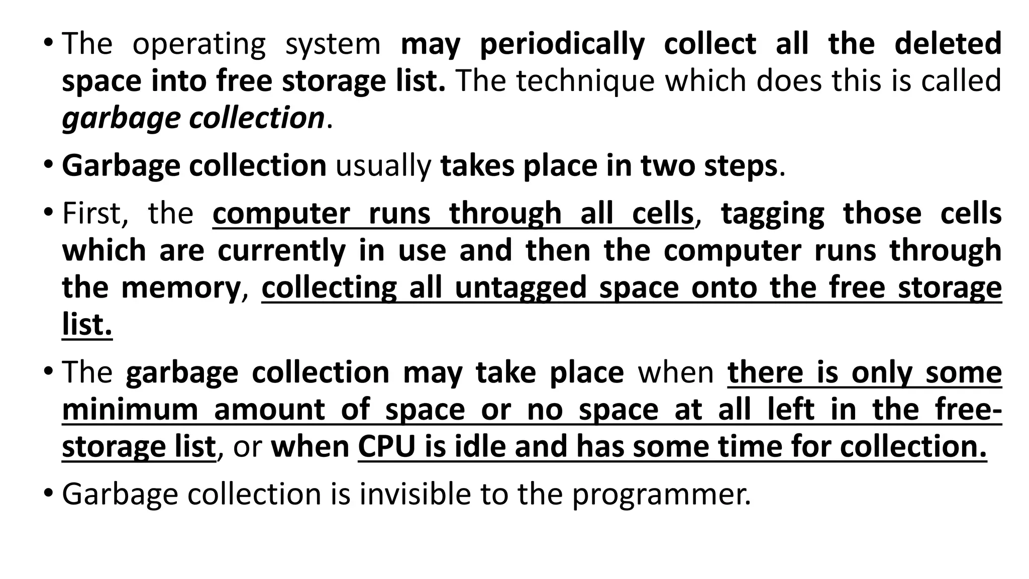 • The operating system may periodically collect all the deleted
space into free storage list. The technique which does this is called
garbage collection.
• Garbage collection usually takes place in two steps.
• First, the computer runs through all cells, tagging those cells
which are currently in use and then the computer runs through
the memory, collecting all untagged space onto the free storage
list.
• The garbage collection may take place when there is only some
minimum amount of space or no space at all left in the free-
storage list, or when CPU is idle and has some time for collection.
• Garbage collection is invisible to the programmer.
 