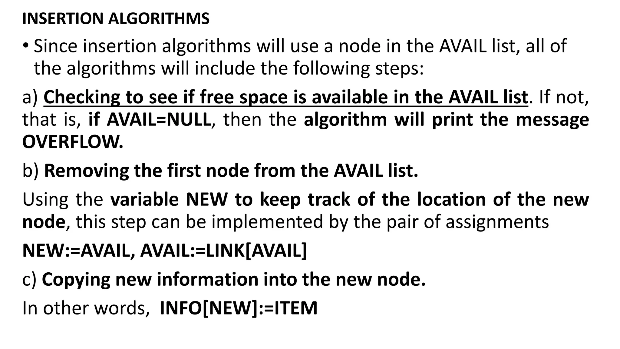 INSERTION ALGORITHMS
• Since insertion algorithms will use a node in the AVAIL list, all of
the algorithms will include the following steps:
a) Checking to see if free space is available in the AVAIL list. If not,
that is, if AVAIL=NULL, then the algorithm will print the message
OVERFLOW.
b) Removing the first node from the AVAIL list.
Using the variable NEW to keep track of the location of the new
node, this step can be implemented by the pair of assignments
NEW:=AVAIL, AVAIL:=LINK[AVAIL]
c) Copying new information into the new node.
In other words, INFO[NEW]:=ITEM
 