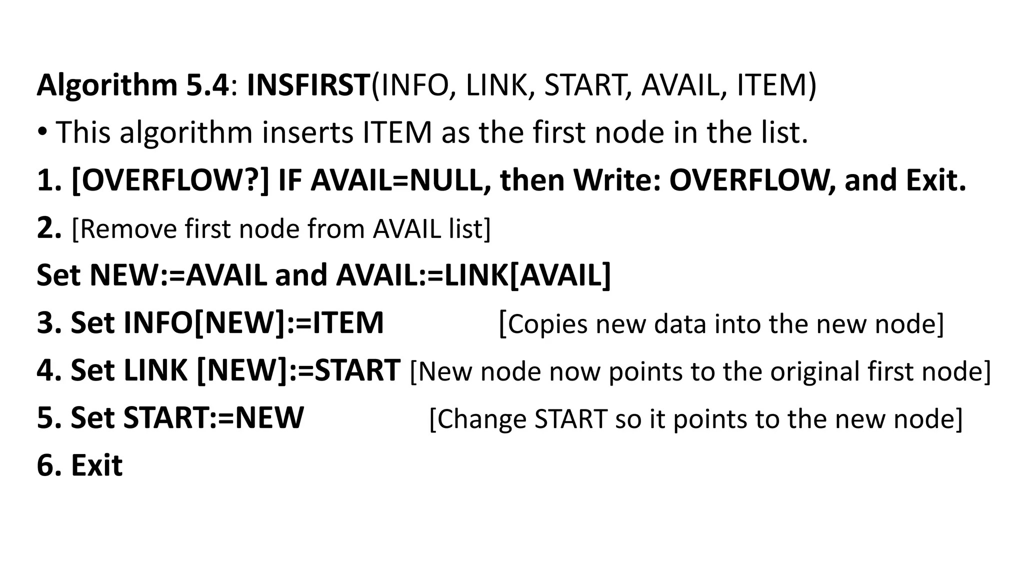 Algorithm 5.4: INSFIRST(INFO, LINK, START, AVAIL, ITEM)
• This algorithm inserts ITEM as the first node in the list.
1. [OVERFLOW?] IF AVAIL=NULL, then Write: OVERFLOW, and Exit.
2. [Remove first node from AVAIL list]
Set NEW:=AVAIL and AVAIL:=LINK[AVAIL]
3. Set INFO[NEW]:=ITEM [Copies new data into the new node]
4. Set LINK [NEW]:=START [New node now points to the original first node]
5. Set START:=NEW [Change START so it points to the new node]
6. Exit
 