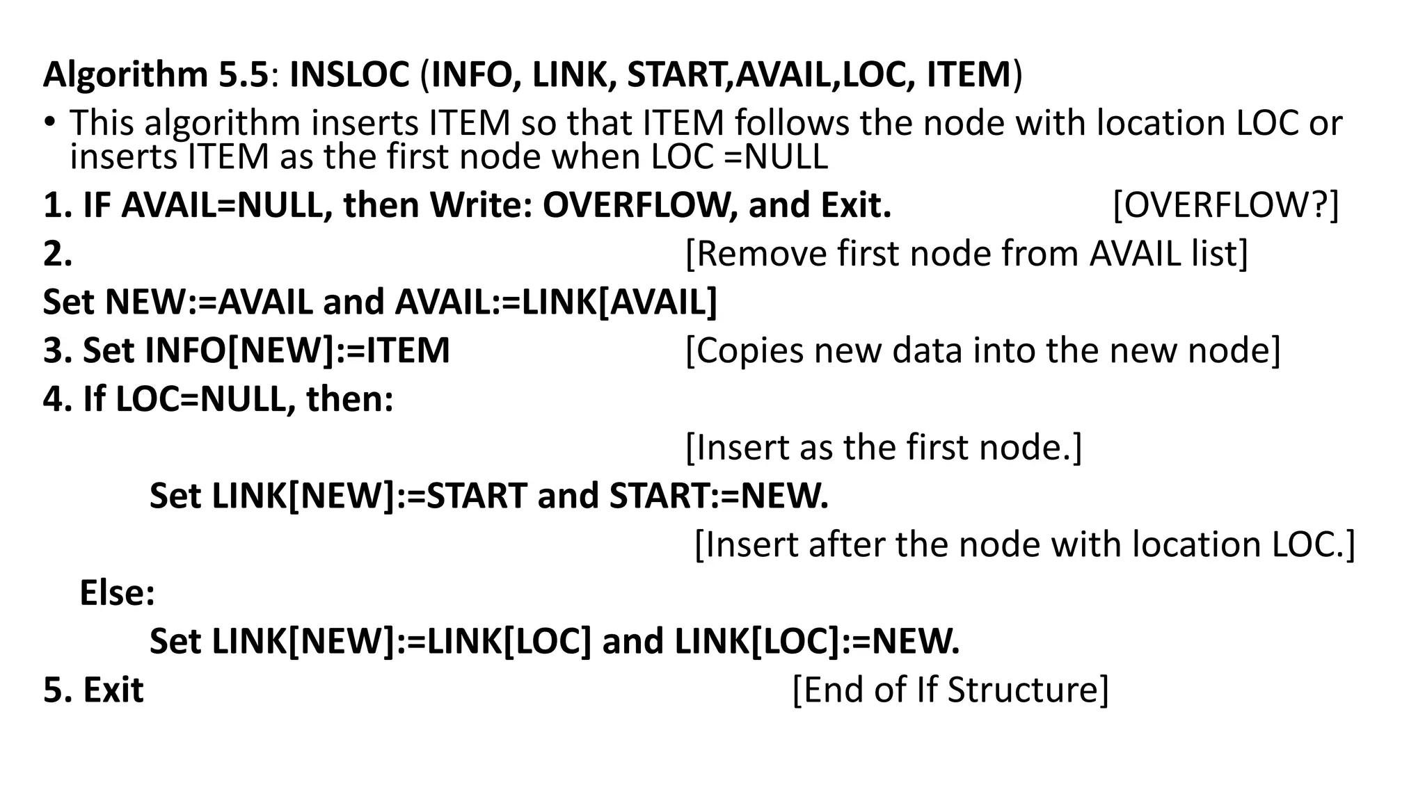 Algorithm 5.5: INSLOC (INFO, LINK, START,AVAIL,LOC, ITEM)
• This algorithm inserts ITEM so that ITEM follows the node with location LOC or
inserts ITEM as the first node when LOC =NULL
1. IF AVAIL=NULL, then Write: OVERFLOW, and Exit. [OVERFLOW?]
2. [Remove first node from AVAIL list]
Set NEW:=AVAIL and AVAIL:=LINK[AVAIL]
3. Set INFO[NEW]:=ITEM [Copies new data into the new node]
4. If LOC=NULL, then:
[Insert as the first node.]
Set LINK[NEW]:=START and START:=NEW.
[Insert after the node with location LOC.]
Else:
Set LINK[NEW]:=LINK[LOC] and LINK[LOC]:=NEW.
5. Exit [End of If Structure]
 