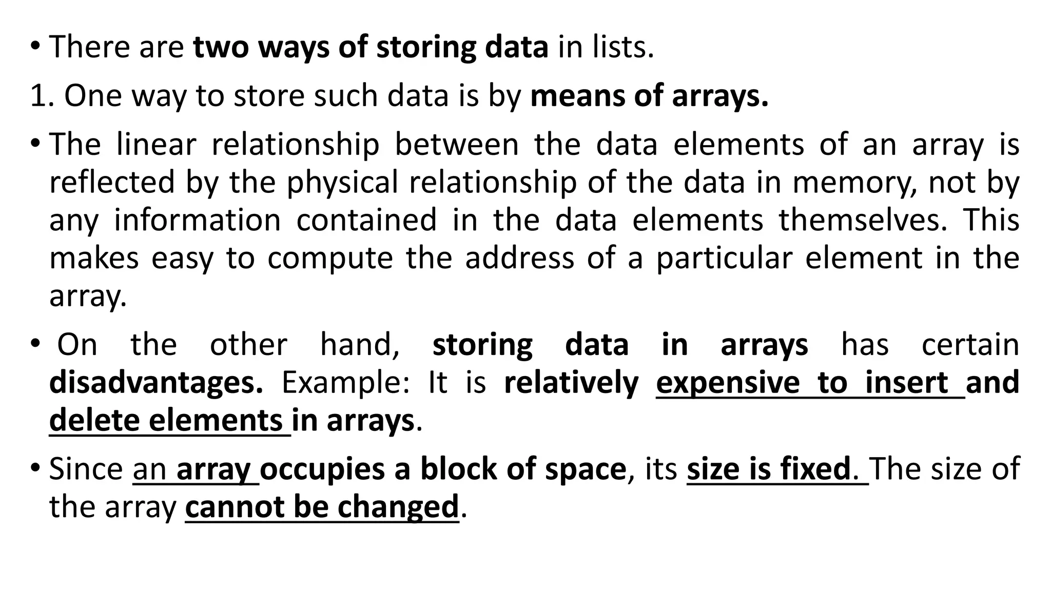 • There are two ways of storing data in lists.
1. One way to store such data is by means of arrays.
• The linear relationship between the data elements of an array is
reflected by the physical relationship of the data in memory, not by
any information contained in the data elements themselves. This
makes easy to compute the address of a particular element in the
array.
• On the other hand, storing data in arrays has certain
disadvantages. Example: It is relatively expensive to insert and
delete elements in arrays.
• Since an array occupies a block of space, its size is fixed. The size of
the array cannot be changed.
 