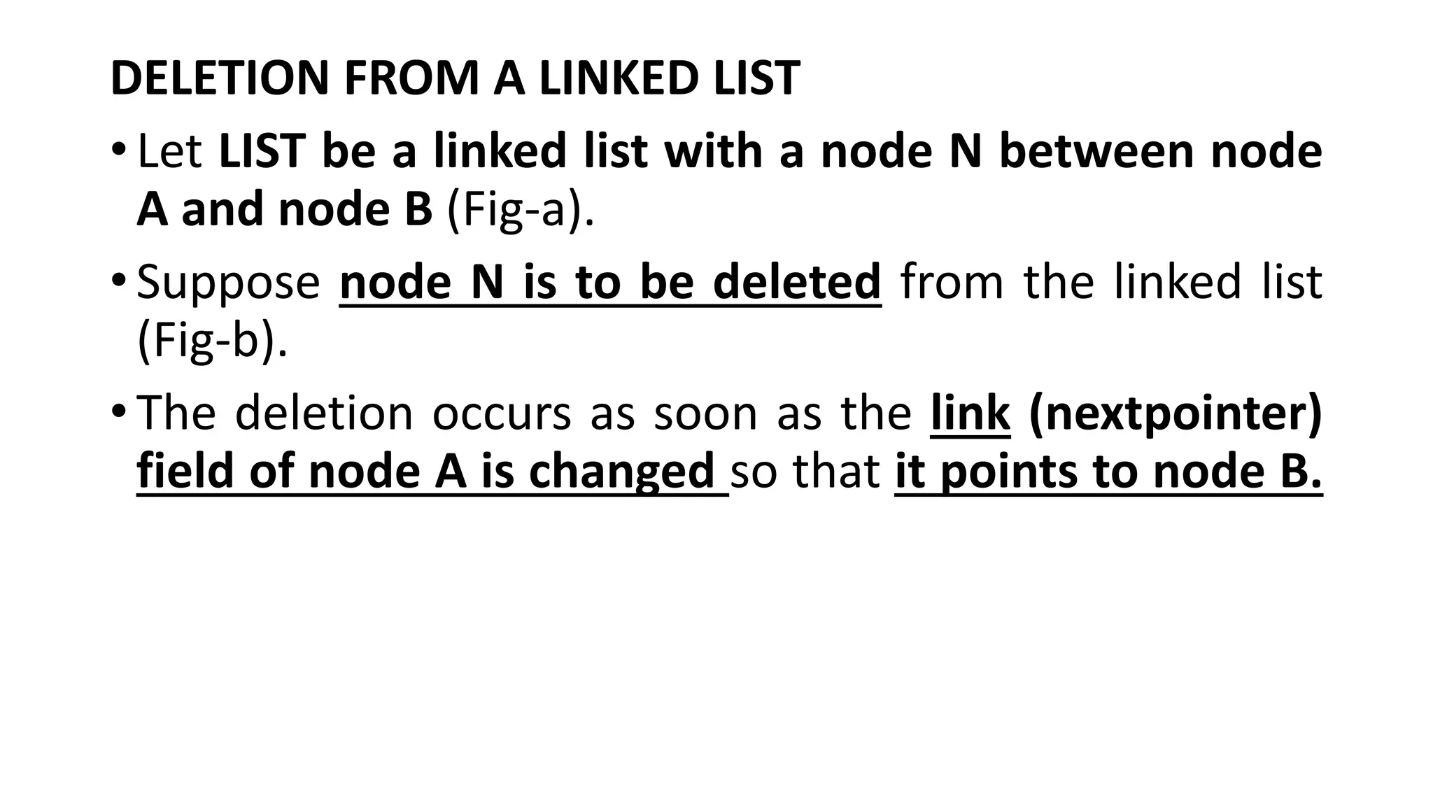 DELETION FROM A LINKED LIST
•Let LIST be a linked list with a node N between node
A and node B (Fig-a).
•Suppose node N is to be deleted from the linked list
(Fig-b).
•The deletion occurs as soon as the link (nextpointer)
field of node A is changed so that it points to node B.
 