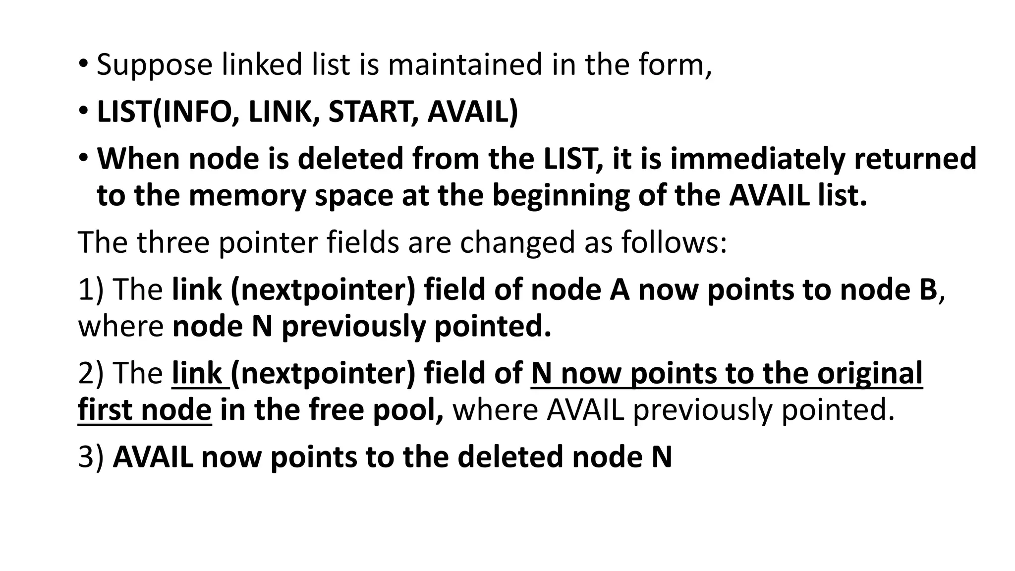 • Suppose linked list is maintained in the form,
• LIST(INFO, LINK, START, AVAIL)
• When node is deleted from the LIST, it is immediately returned
to the memory space at the beginning of the AVAIL list.
The three pointer fields are changed as follows:
1) The link (nextpointer) field of node A now points to node B,
where node N previously pointed.
2) The link (nextpointer) field of N now points to the original
first node in the free pool, where AVAIL previously pointed.
3) AVAIL now points to the deleted node N
 