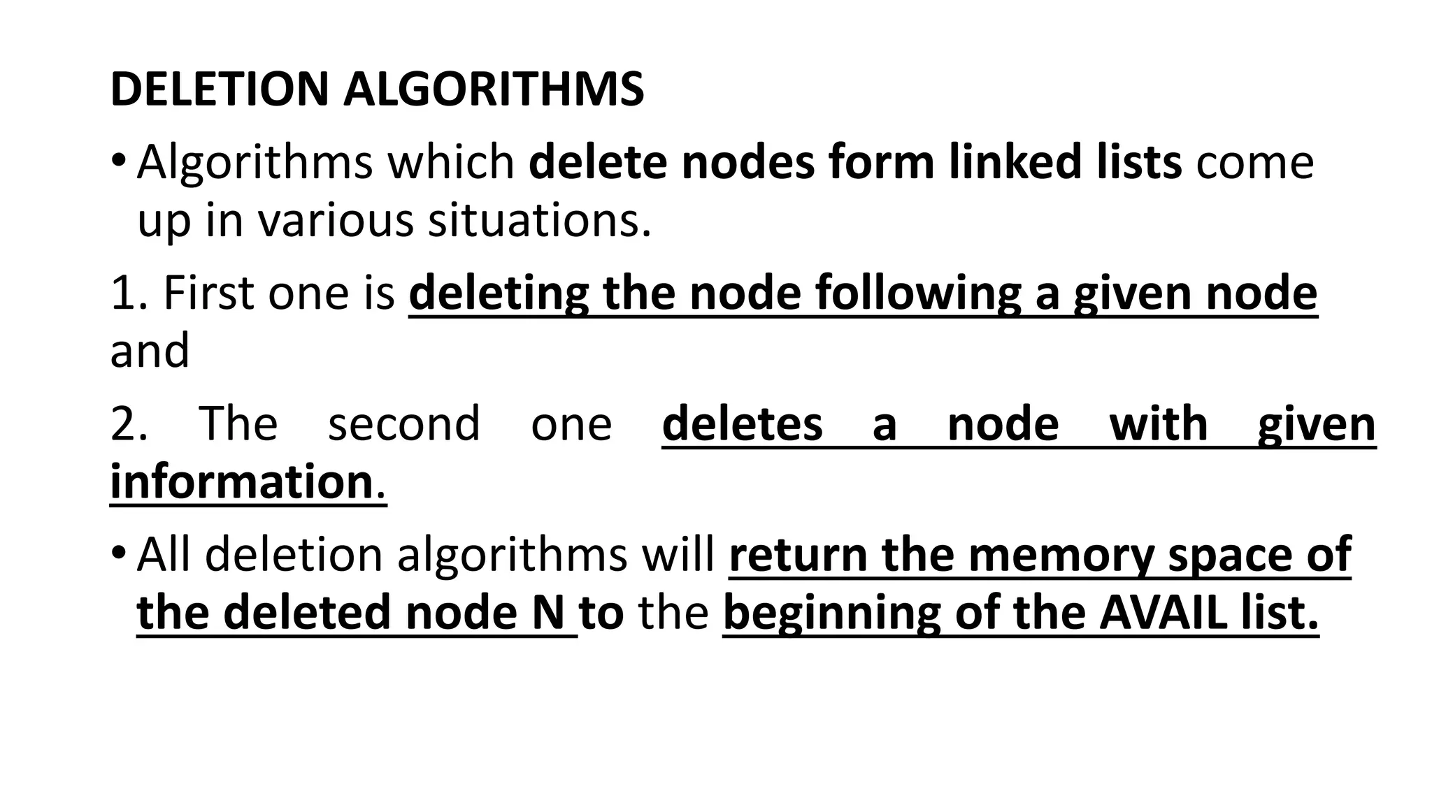 DELETION ALGORITHMS
•Algorithms which delete nodes form linked lists come
up in various situations.
1. First one is deleting the node following a given node
and
2. The second one deletes a node with given
information.
•All deletion algorithms will return the memory space of
the deleted node N to the beginning of the AVAIL list.
 