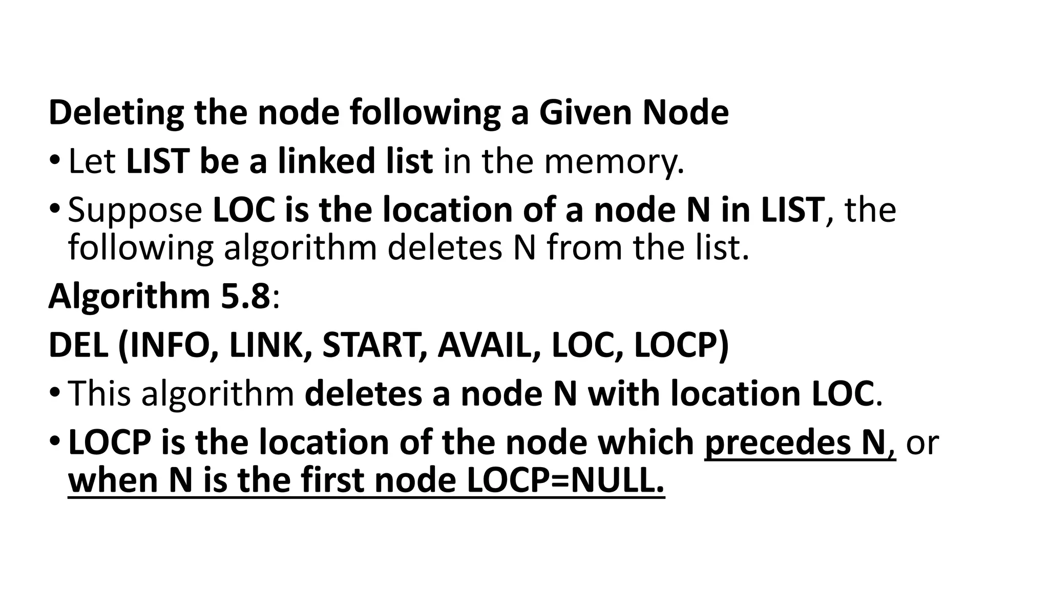 Deleting the node following a Given Node
•Let LIST be a linked list in the memory.
•Suppose LOC is the location of a node N in LIST, the
following algorithm deletes N from the list.
Algorithm 5.8:
DEL (INFO, LINK, START, AVAIL, LOC, LOCP)
•This algorithm deletes a node N with location LOC.
•LOCP is the location of the node which precedes N, or
when N is the first node LOCP=NULL.
 