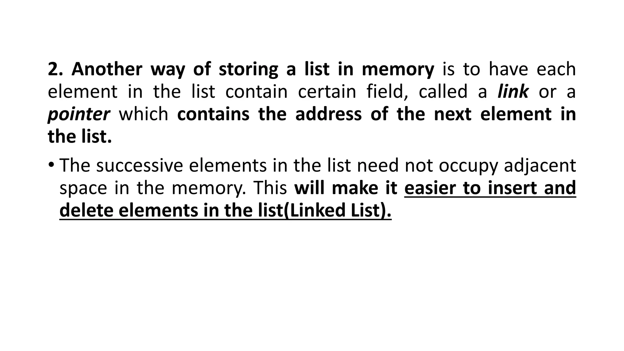 2. Another way of storing a list in memory is to have each
element in the list contain certain field, called a link or a
pointer which contains the address of the next element in
the list.
• The successive elements in the list need not occupy adjacent
space in the memory. This will make it easier to insert and
delete elements in the list(Linked List).
 