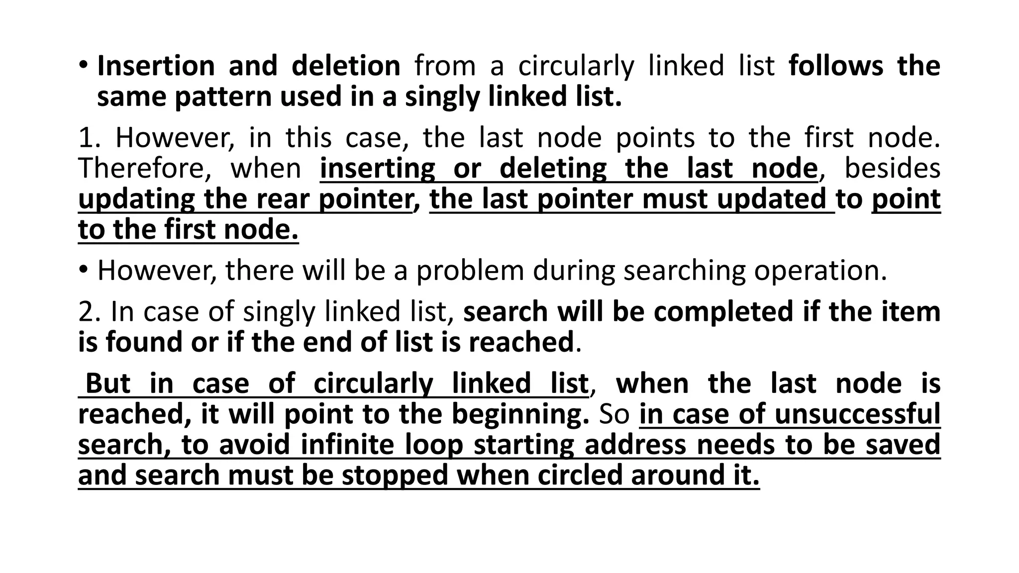 • Insertion and deletion from a circularly linked list follows the
same pattern used in a singly linked list.
1. However, in this case, the last node points to the first node.
Therefore, when inserting or deleting the last node, besides
updating the rear pointer, the last pointer must updated to point
to the first node.
• However, there will be a problem during searching operation.
2. In case of singly linked list, search will be completed if the item
is found or if the end of list is reached.
But in case of circularly linked list, when the last node is
reached, it will point to the beginning. So in case of unsuccessful
search, to avoid infinite loop starting address needs to be saved
and search must be stopped when circled around it.
 