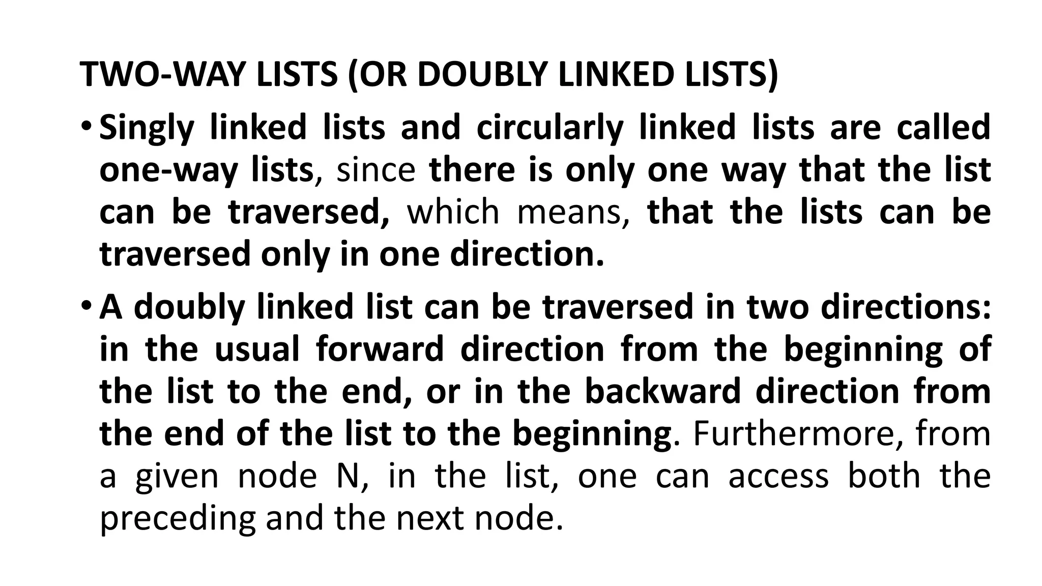TWO-WAY LISTS (OR DOUBLY LINKED LISTS)
•Singly linked lists and circularly linked lists are called
one-way lists, since there is only one way that the list
can be traversed, which means, that the lists can be
traversed only in one direction.
•A doubly linked list can be traversed in two directions:
in the usual forward direction from the beginning of
the list to the end, or in the backward direction from
the end of the list to the beginning. Furthermore, from
a given node N, in the list, one can access both the
preceding and the next node.
 
