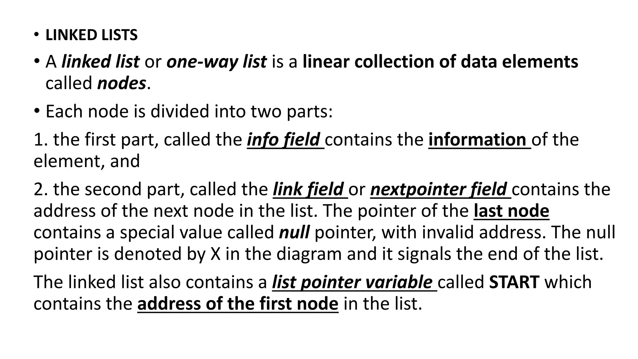 • LINKED LISTS
• A linked list or one-way list is a linear collection of data elements
called nodes.
• Each node is divided into two parts:
1. the first part, called the info field contains the information of the
element, and
2. the second part, called the link field or nextpointer field contains the
address of the next node in the list. The pointer of the last node
contains a special value called null pointer, with invalid address. The null
pointer is denoted by X in the diagram and it signals the end of the list.
The linked list also contains a list pointer variable called START which
contains the address of the first node in the list.
 
