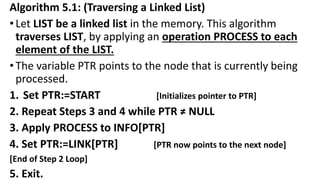 Algorithm 5.1: (Traversing a Linked List)
•Let LIST be a linked list in the memory. This algorithm
traverses LIST, by applying an operation PROCESS to each
element of the LIST.
•The variable PTR points to the node that is currently being
processed.
1. Set PTR:=START [Initializes pointer to PTR]
2. Repeat Steps 3 and 4 while PTR ≠ NULL
3. Apply PROCESS to INFO[PTR]
4. Set PTR:=LINK[PTR] [PTR now points to the next node]
[End of Step 2 Loop]
5. Exit.
 