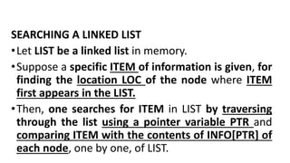 SEARCHING A LINKED LIST
•Let LIST be a linked list in memory.
•Suppose a specific ITEM of information is given, for
finding the location LOC of the node where ITEM
first appears in the LIST.
•Then, one searches for ITEM in LIST by traversing
through the list using a pointer variable PTR and
comparing ITEM with the contents of INFO[PTR] of
each node, one by one, of LIST.
 