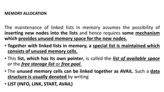 MEMORY ALLOCATION
The maintenance of linked lists in memory assumes the possibility of
inserting new nodes into the lists and hence requires some mechanism
which provides unused memory space for the new nodes.
• Together with linked lists in memory, a special list is maintained which
consists of unused memory cells.
• This list, which has its own pointer, is called the list of available space
or the free storage list or free pool.
• The unused memory cells can be linked together as AVAIL. Such a data
structure is usually denoted by writing
• LIST (INFO, LINK, START, AVAIL)
 