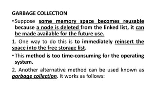 GARBAGE COLLECTION
•Suppose some memory space becomes reusable
because a node is deleted from the linked list, it can
be made available for the future use.
1. One way to do this is to immediately reinsert the
space into the free storage list.
•This method is too time-consuming for the operating
system.
2. Another alternative method can be used known as
garbage collection. It works as follows:
 
