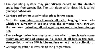 • The operating system may periodically collect all the deleted
space into free storage list. The technique which does this is called
garbage collection.
• Garbage collection usually takes place in two steps.
• First, the computer runs through all cells, tagging those cells
which are currently in use and then the computer runs through
the memory, collecting all untagged space onto the free storage
list.
• The garbage collection may take place when there is only some
minimum amount of space or no space at all left in the free-
storage list, or when CPU is idle and has some time for collection.
• Garbage collection is invisible to the programmer.
 