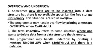 OVERFLOW AND UNDERFLOW
1. Sometimes new data are to be inserted into a data
structure but there is no available space, i.e, the free storage
list is empty. This situation is called as overflow.
• The programmer may handle overflow by printing a message
OVERFLOW when AVAIL=NULL.
2. The term underflow refers to some situation where one
wants to delete data from a data structure that is empty.
• The programmer may handle underflow by printing a
message UNDERFLOW when START=NULL and there is a
deletion.
 