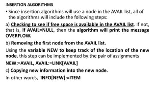 INSERTION ALGORITHMS
• Since insertion algorithms will use a node in the AVAIL list, all of
the algorithms will include the following steps:
a) Checking to see if free space is available in the AVAIL list. If not,
that is, if AVAIL=NULL, then the algorithm will print the message
OVERFLOW.
b) Removing the first node from the AVAIL list.
Using the variable NEW to keep track of the location of the new
node, this step can be implemented by the pair of assignments
NEW:=AVAIL, AVAIL:=LINK[AVAIL]
c) Copying new information into the new node.
In other words, INFO[NEW]:=ITEM
 