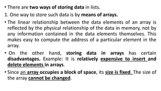 • There are two ways of storing data in lists.
1. One way to store such data is by means of arrays.
• The linear relationship between the data elements of an array is
reflected by the physical relationship of the data in memory, not by
any information contained in the data elements themselves. This
makes easy to compute the address of a particular element in the
array.
• On the other hand, storing data in arrays has certain
disadvantages. Example: It is relatively expensive to insert and
delete elements in arrays.
• Since an array occupies a block of space, its size is fixed. The size of
the array cannot be changed.
 