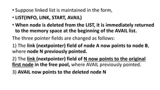 • Suppose linked list is maintained in the form,
• LIST(INFO, LINK, START, AVAIL)
• When node is deleted from the LIST, it is immediately returned
to the memory space at the beginning of the AVAIL list.
The three pointer fields are changed as follows:
1) The link (nextpointer) field of node A now points to node B,
where node N previously pointed.
2) The link (nextpointer) field of N now points to the original
first node in the free pool, where AVAIL previously pointed.
3) AVAIL now points to the deleted node N
 
