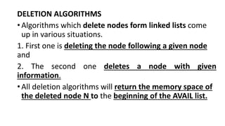 DELETION ALGORITHMS
•Algorithms which delete nodes form linked lists come
up in various situations.
1. First one is deleting the node following a given node
and
2. The second one deletes a node with given
information.
•All deletion algorithms will return the memory space of
the deleted node N to the beginning of the AVAIL list.
 
