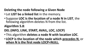 Deleting the node following a Given Node
•Let LIST be a linked list in the memory.
•Suppose LOC is the location of a node N in LIST, the
following algorithm deletes N from the list.
Algorithm 5.8:
DEL (INFO, LINK, START, AVAIL, LOC, LOCP)
•This algorithm deletes a node N with location LOC.
•LOCP is the location of the node which precedes N, or
when N is the first node LOCP=NULL.
 