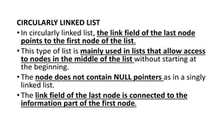 CIRCULARLY LINKED LIST
•In circularly linked list, the link field of the last node
points to the first node of the list.
•This type of list is mainly used in lists that allow access
to nodes in the middle of the list without starting at
the beginning.
•The node does not contain NULL pointers as in a singly
linked list.
•The link field of the last node is connected to the
information part of the first node.
 
