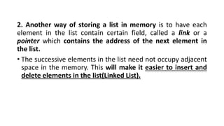 2. Another way of storing a list in memory is to have each
element in the list contain certain field, called a link or a
pointer which contains the address of the next element in
the list.
• The successive elements in the list need not occupy adjacent
space in the memory. This will make it easier to insert and
delete elements in the list(Linked List).
 