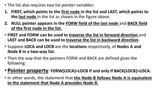 • The list also requires two list pointer variables:
1. FIRST, which points to the first node in the list and LAST, which points to
the last node in the list as shown in the figure above.
2. NULL pointer appears in the FORW field of the last node and BACK field
of the first node in the list.
• FIRST and FORW can be used to traverse the list in forward direction and
LAST and BACK can be used to traverse the list in backward direction.
• Suppose LOCA and LOCB are the locations respectively, of Nodes A and
Node B in a two-way list.
• Then the way that the pointers FORW and BACK are defined gives the
following:
•Pointer property: FORW[LOCA]=LOCB if and only if BACK[LOCB]=LOCA.
• In other words, the statement that the Node B follows Node A is equivalent
to the statement that Node A precedes Node B.
 