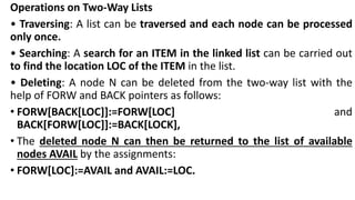 Operations on Two-Way Lists
• Traversing: A list can be traversed and each node can be processed
only once.
• Searching: A search for an ITEM in the linked list can be carried out
to find the location LOC of the ITEM in the list.
• Deleting: A node N can be deleted from the two-way list with the
help of FORW and BACK pointers as follows:
• FORW[BACK[LOC]]:=FORW[LOC] and
BACK[FORW[LOC]]:=BACK[LOCK],
• The deleted node N can then be returned to the list of available
nodes AVAIL by the assignments:
• FORW[LOC]:=AVAIL and AVAIL:=LOC.
 