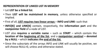 REPRESENTATION OF LINKED LIST IN MEMORY
• Let LIST be a linked list.
• Then LIST will be maintained in memory, unless otherwise specified or
implied.
• First of all, LIST requires two linear arrays – INFO and LINK- such that
• INFO[K] and LINK[K] contain, respectively, the information part and the
nextpointer field of a node of LIST.
• LIST also requires a variable name – such as START – which contain the
location of the beginning of the list, and a nextpointer sentinel – denoted
by a NULL – which indicates the end of the list.
• Since the subscripts of the arrays INFO and LINK will usually be positive, we
will choose NULL=0, unless and otherwise stated.
 