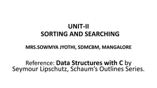 UNIT-II
SORTING AND SEARCHING
MRS.SOWMYA JYOTHI, SDMCBM, MANGALORE
Reference: Data Structures with C by
Seymour Lipschutz, Schaum’s Outlines Series.
 