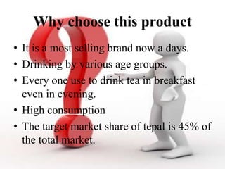 Why choose this product
• It is a most selling brand now a days.
• Drinking by various age groups.
• Every one use to drink tea in breakfast
even in evening.
• High consumption
• The target market share of tepal is 45% of
the total market.
 