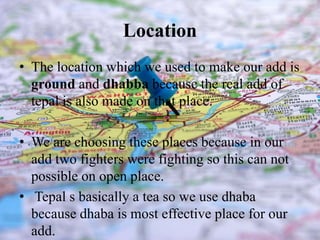 Location
• The location which we used to make our add is
ground and dhabba because the real add of
tepal is also made on that place.
• We are choosing these places because in our
add two fighters were fighting so this can not
possible on open place.
• Tepal s basically a tea so we use dhaba
because dhaba is most effective place for our
add.
 