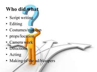 Who did what
• Script writing
• Editing
• Costumes/makeup
• props/location
• Camera work
• Directions
• Acting
• Making of the ad/bloopers
 