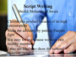 Script Writing
Sheikh Mohammad Awais
• Choose this product because of its high
consumption
• Make the ad funny by putting Punjabi
fight
• It is easy for us because we have two
healthy members
• I also use Dhaba to show the cultural
tradition
 