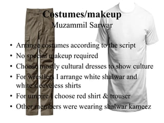 Costumes/makeup
Muzammil Sarwar
• Arrange costumes according to the script
• No special makeup required
• Choose mostly cultural dresses to show culture
• For wrestlers I arrange white shalwar and
white sleeveless shirts
• For umpire I choose red shirt & trouser
• Other members were wearing shalwar kameez
 