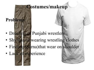 Costumes/makeup
Problems
• Dressing of Punjabi wrestlers
• Shyness of wearing wrestling clothes
• Finding (parna)that wear on shoulder
• Lack of experience
 