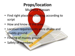 Props/location
Mujtaba Hassan
• Find right place for shooting according to
script
• How and know of the area
• Location requirements were dhaba and
muddy ground
• Finding of muddy ground
• Safety of members
 