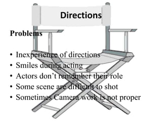 Directions
Problems
• Inexperience of directions
• Smiles during acting
• Actors don’t remember their role
• Some scene are difficult to shot
• Sometimes Camera work is not proper
 